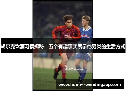 胡尔克饮酒习惯揭秘:五个有趣事实展示他另类的生活方式 胡尔克饮酒习惯揭秘:五个有趣事实展示他另类的生活方式