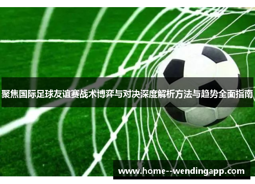 聚焦国际足球友谊赛战术博弈与对决深度解析方法与趋势全面指南 聚焦国际足球友谊赛战术博弈与对决深度解析方法与趋势全面指南