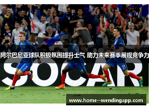 阿尔巴尼亚球队积极氛围提升士气 助力未来赛季展现竞争力 阿尔巴尼亚球队积极氛围提升士气 助力未来赛季展现竞争力