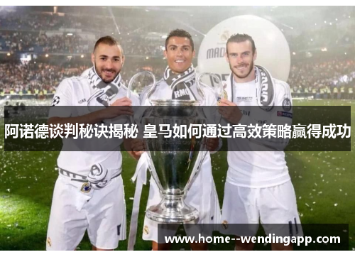 阿诺德谈判秘诀揭秘 皇马如何通过高效策略赢得成功
