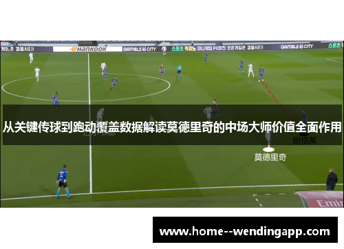 从关键传球到跑动覆盖数据解读莫德里奇的中场大师价值全面作用