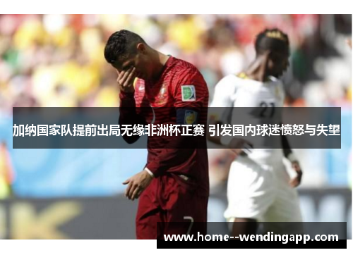 加纳国家队提前出局无缘非洲杯正赛 引发国内球迷愤怒与失望