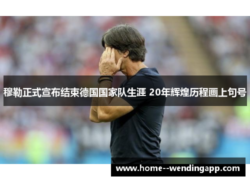 穆勒正式宣布结束德国国家队生涯 20年辉煌历程画上句号