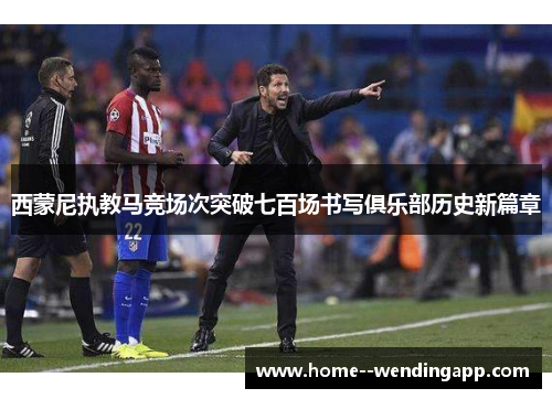 西蒙尼执教马竞场次突破七百场书写俱乐部历史新篇章