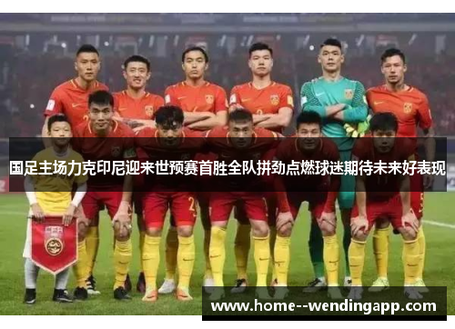 国足主场力克印尼迎来世预赛首胜全队拼劲点燃球迷期待未来好表现 国足主场力克印尼迎来世预赛首胜全队拼劲点燃球迷期待未来好表现